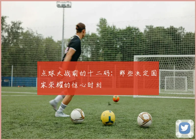 点球大战前的十二码：那些决定国家荣耀的惊心时刻