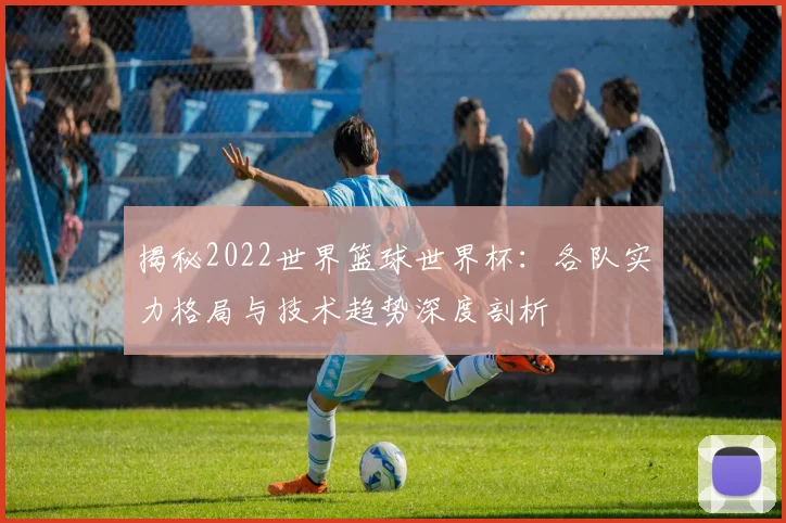 揭秘2022世界篮球世界杯：各队实力格局与技术趋势深度剖析