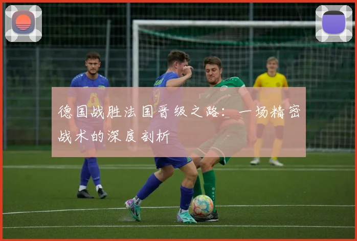 德国战胜法国晋级之路：一场精密战术的深度剖析