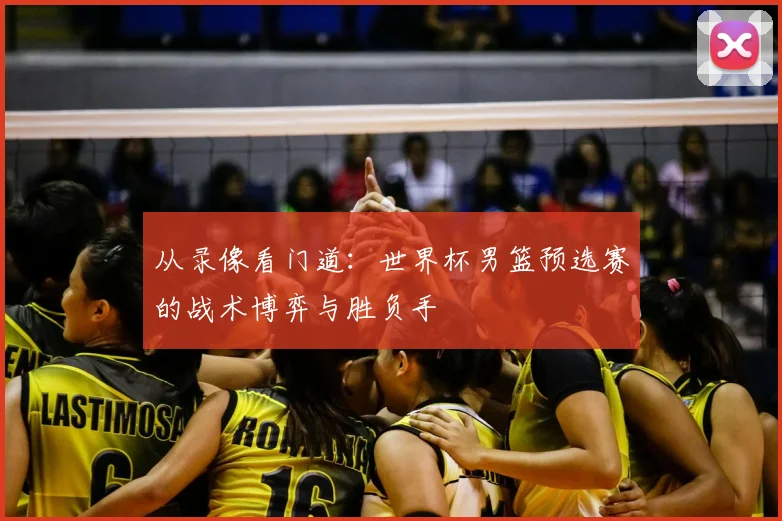 从录像看门道：世界杯男篮预选赛的战术博弈与胜负手
