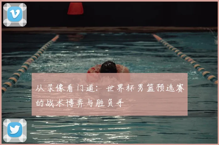 从录像看门道:世界杯男篮预选赛的战术博弈与胜负手