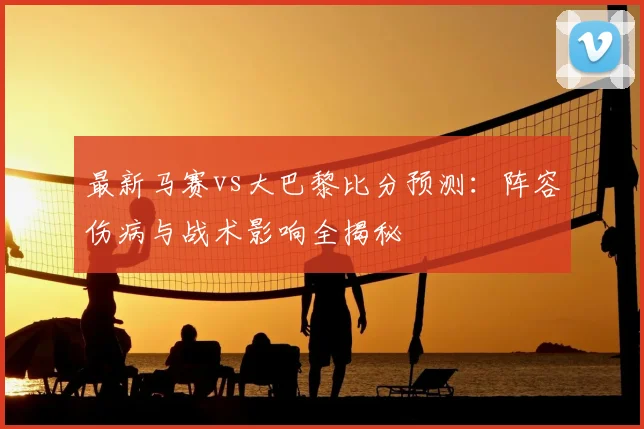 最新马赛vs大巴黎比分预测：阵容伤病与战术影响全揭秘
