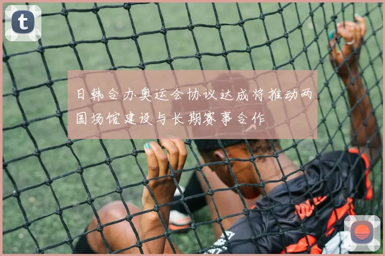 日韩合办奥运会协议达成将推动两国场馆建设与长期赛事合作