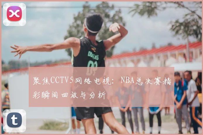 聚焦CCTV5网络电视：NBA总决赛精彩瞬间回放与分析