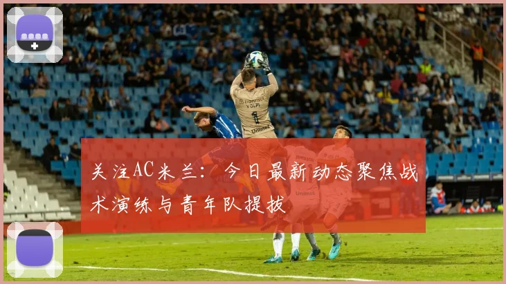 关注AC米兰：今日最新动态聚焦战术演练与青年队提拔