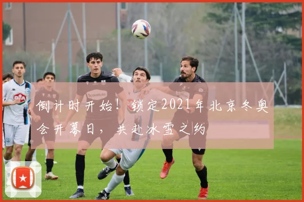 倒计时开始！锁定2021年北京冬奥会开幕日，共赴冰雪之约