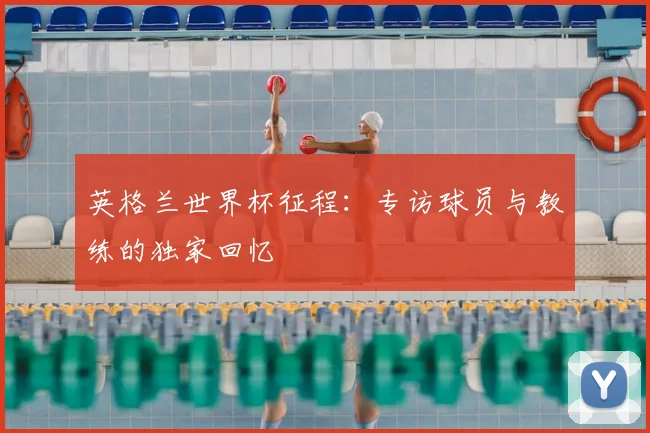 英格兰世界杯征程:专访球员与教练的独家回忆