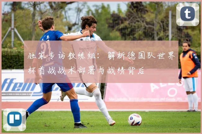 独家专访教练组：解析德国队世界杯首战战术部署与战绩背后