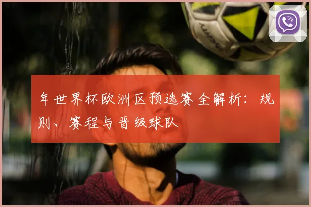 年世界杯欧洲区预选赛全解析：规则、赛程与晋级球队