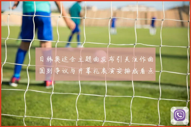 日韩奥运会主题曲发布引关注作曲国别争议与开幕礼表演安排成看点