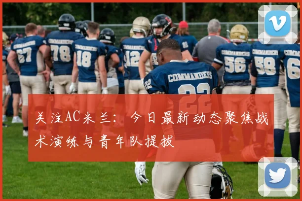 关注AC米兰：今日最新动态聚焦战术演练与青年队提拔