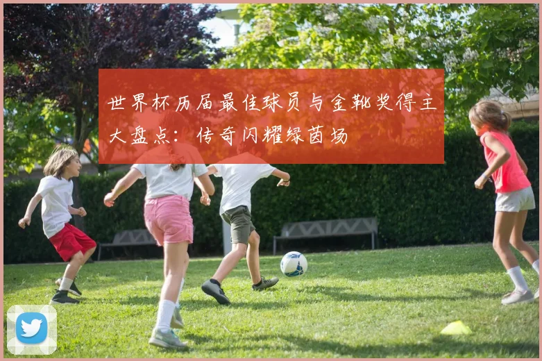 世界杯历届最佳球员与金靴奖得主大盘点:传奇闪耀绿茵场