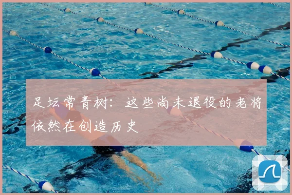 足坛常青树：这些尚未退役的老将依然在创造历史