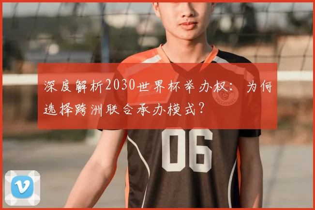 深度解析2030世界杯举办权:为何选择跨洲联合承办模式?