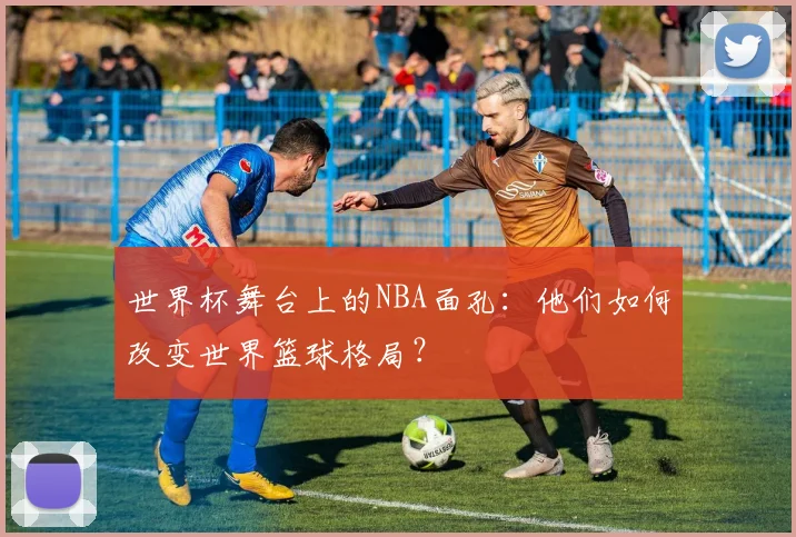 世界杯舞台上的NBA面孔:他们如何改变世界篮球格局?