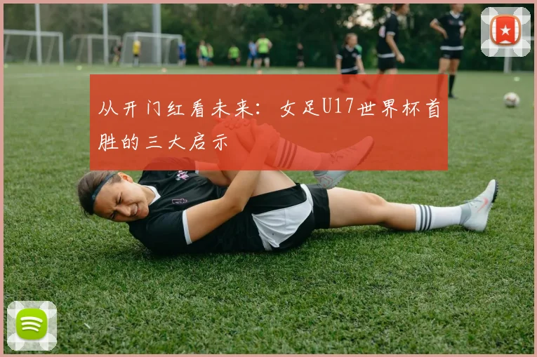 从开门红看未来:女足U17世界杯首胜的三大启示