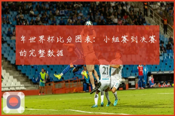 年世界杯比分图表：小组赛到决赛的完整数据