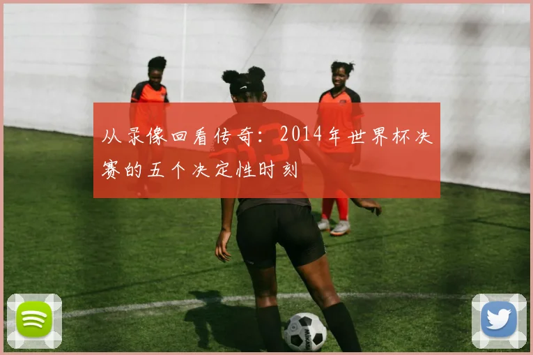 从录像回看传奇:2014年世界杯决赛的五个决定性时刻