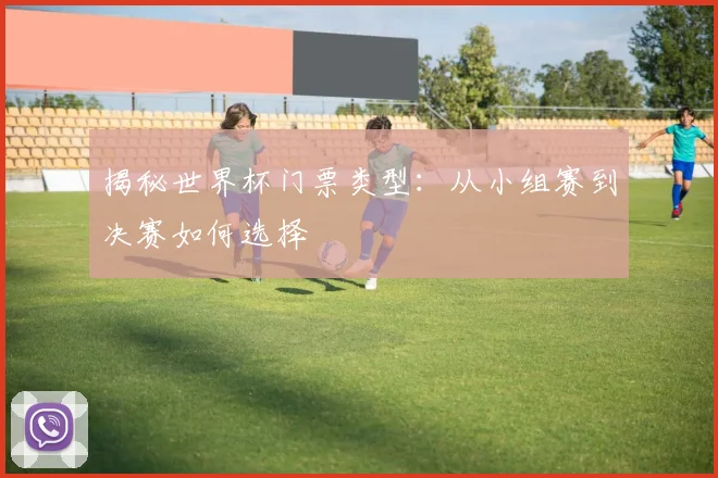 揭秘世界杯门票类型:从小组赛到决赛如何选择