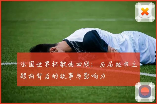 法国世界杯歌曲回顾：历届经典主题曲背后的故事与影响力