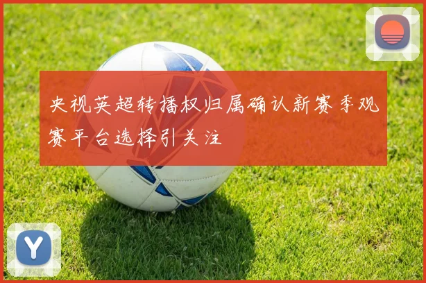 央视英超转播权归属确认新赛季观赛平台选择引关注