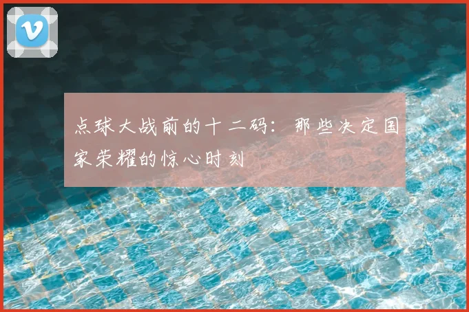 点球大战前的十二码:那些决定国家荣耀的惊心时刻