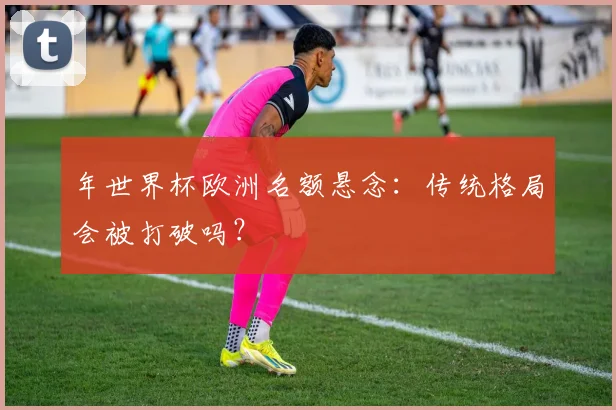 年世界杯欧洲名额悬念：传统格局会被打破吗？