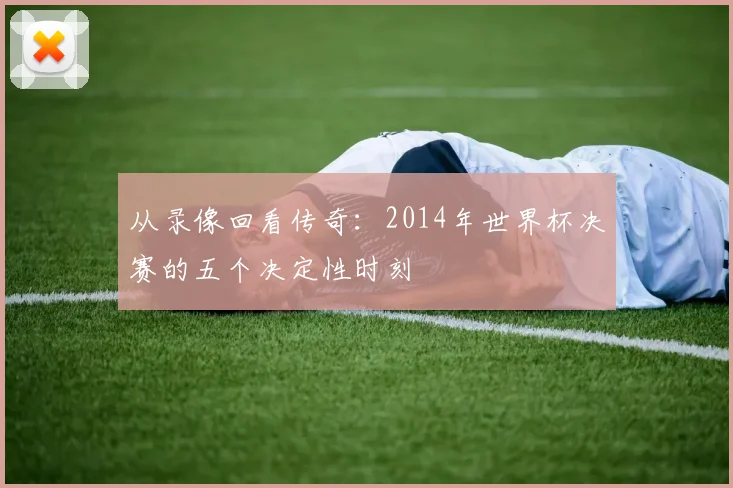从录像回看传奇:2014年世界杯决赛的五个决定性时刻